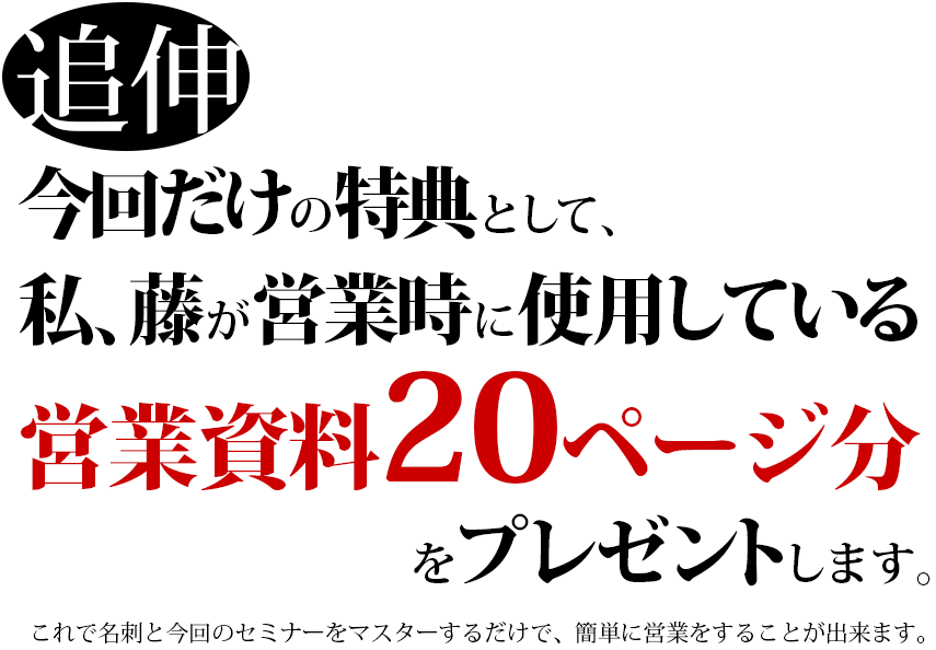 追伸 今回だけの特典として、私、藤が営業時に使用している営業資料20ページ分をプレゼントしてます。これで名刺と今回のセミナーをマスターするだけで、簡単に営業をすることが出来ます。